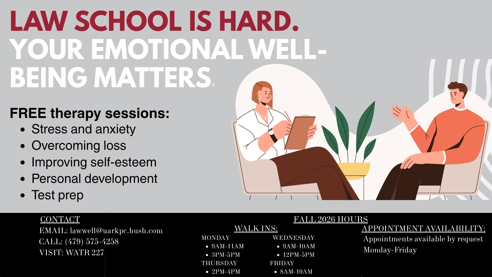 Mental Health Clinic Graphic The image contains the words: “Law School is hard. Your emotional well-being matters.” The image also shows the words “FREE therapy sessions” and lists out common concerns addressed in therapy. The examples listed in the text include, “stress and anxiety, overcoming loss, improving self-esteem, personal development, test prep.” Contact information includes an email, which is lawwell@uarkpc.hush.com, a phone number, (479) 575-4258, and the location to the School of Law Mental Health Clinic office in WATR 227. Walk-in hours were listed for Mondays, between 9AM-11AM and 3PM-5PM, for Tuesdays, between 2PM-4PM, Wednesdays, between 9AM-10AM and 12PM-5PM, and Fridays, between 8AM-10AM. Appointments are available Monday through Friday, and can be requested through calling the Psychological Clinic or emailing lawwell@uarkpc.hush.com.